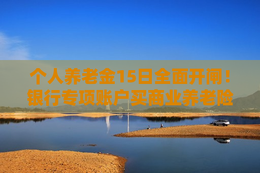 个人养老金15日全面开闸！银行专项账户买商业养老险免“双录”！