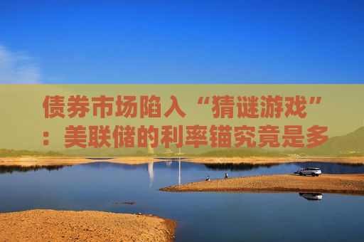 债券市场陷入“猜谜游戏”：美联储的利率锚究竟是多少？
