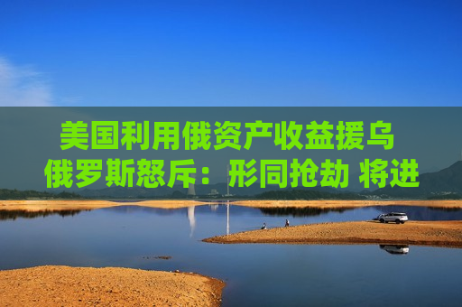 美国利用俄资产收益援乌 俄罗斯怒斥：形同抢劫 将进行报复
