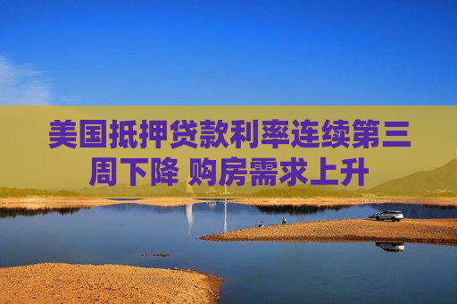 美国抵押贷款利率连续第三周下降 购房需求上升