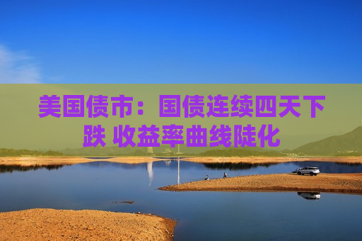 美国债市：国债连续四天下跌 收益率曲线陡化