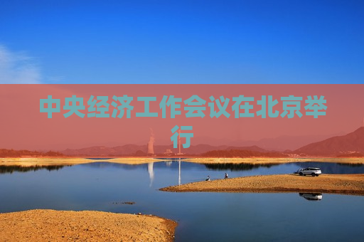 中央经济工作会议在北京举行