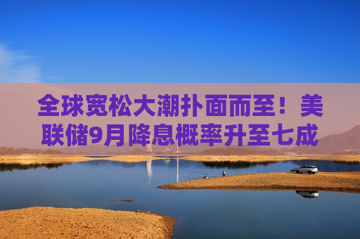 全球宽松大潮扑面而至！美联储9月降息概率升至七成  第1张
