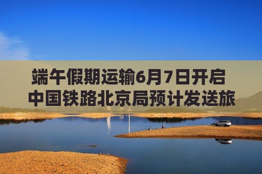 端午假期运输6月7日开启 中国铁路北京局预计发送旅客超600万人次