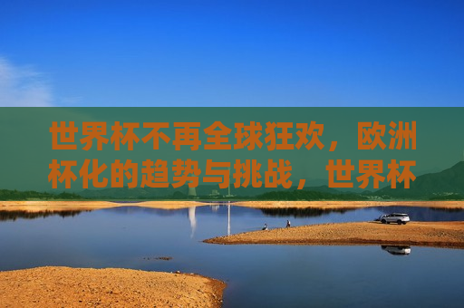 世界杯不再全球狂欢，欧洲杯化的趋势与挑战，世界杯面临欧洲杯化趋势与挑战，全球狂欢不再？，世界杯面临欧洲杯化趋势，全球狂欢是否不再？