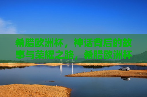 希腊欧洲杯，神话背后的故事与荣耀之路，希腊欧洲杯，神话背后的荣耀之路，希腊欧洲杯，神话背后的荣耀之旅
