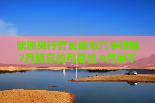 欧洲央行官员据悉几乎排除7月降息的可能性 9月尚不确定