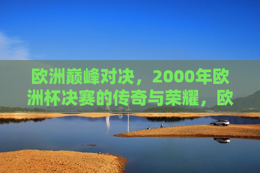 欧洲巅峰对决，2000年欧洲杯决赛的传奇与荣耀，欧洲巅峰对决，2000年欧洲杯决赛的荣耀与传奇，欧洲巅峰对决，荣耀传奇的欧洲杯决赛