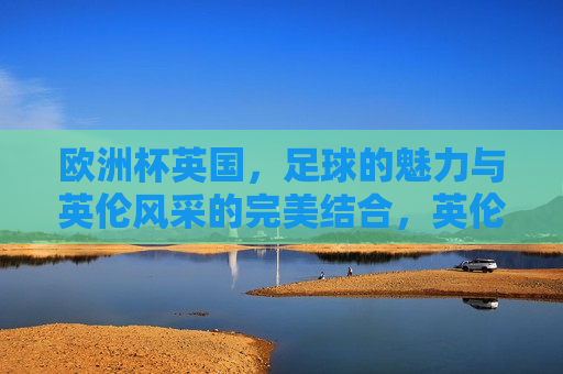 欧洲杯英国，足球的魅力与英伦风采的完美结合，英伦风采与足球魅力，欧洲杯英国篇章，欧洲杯英国篇章，足球魅力与英伦风采的完美融合