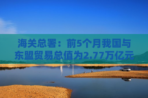 海关总署：前5个月我国与东盟贸易总值为2.77万亿元 增长10.8%