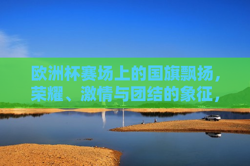 欧洲杯赛场上的国旗飘扬，荣耀、 *** 与团结的象征，欧洲杯赛场上的国旗，荣耀、 *** 与团结的交织，欧洲杯赛场上的国旗，荣耀、 *** 与团结的盛宴