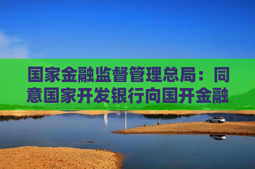 国家金融监督管理总局：同意国家开发银行向国开金融增资360亿元 用于投资大基金三期  第1张