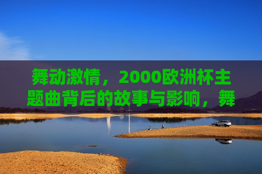 舞动 *** ，2000欧洲杯主题曲背后的故事与影响，舞动 *** ，揭秘欧洲杯主题曲背后的故事与影响力