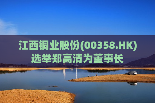 江西铜业股份(00358.HK)选举郑高清为董事长  第1张