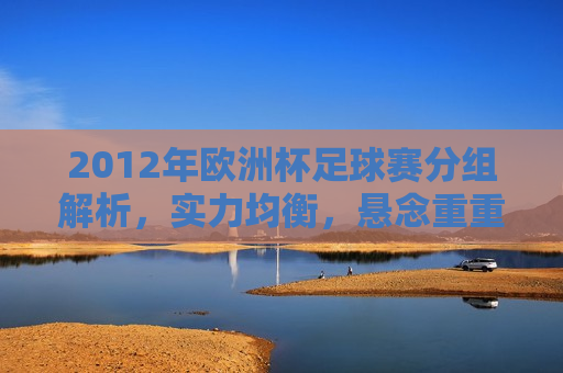 2012年欧洲杯足球赛分组解析，实力均衡，悬念重重，2012年欧洲杯足球赛分组解析，实力均衡，悬念待揭晓，2012年欧洲杯足球赛分组解析，实力均衡，悬念待揭晓