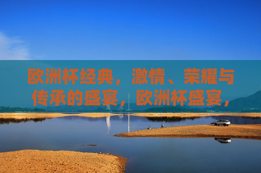 欧洲杯经典， *** 、荣耀与传承的盛宴，欧洲杯盛宴， *** 、荣耀与传承的经典时刻，欧洲杯盛宴， *** 、荣耀与传承的经典时刻