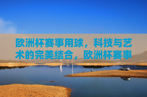 欧洲杯赛事用球，科技与艺术的完美结合，欧洲杯赛事用球，科技与艺术的巅峰融合