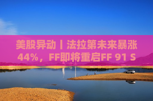 美股异动丨法拉第未来暴涨44%，FF即将重启FF 91 SOD2交付  第1张