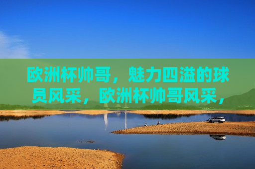 欧洲杯帅哥，魅力四溢的球员风采，欧洲杯帅哥风采，魅力四溢的球员展现，欧洲杯帅哥球员，魅力四溢的风采展现