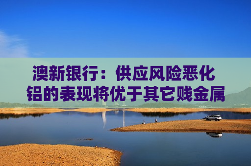 澳新银行：供应风险恶化 铝的表现将优于其它贱金属