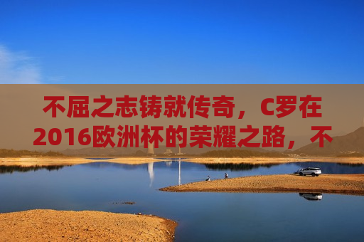 不屈之志铸就传奇，C罗在2016欧洲杯的荣耀之路，不屈之志铸就传奇，C罗荣耀闪耀2016欧洲杯，C罗不屈之志闪耀2016欧洲杯荣耀之路  第1张