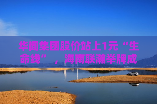 华闻集团股价站上1元“生命线” ，海南联瀚举牌成关键推手