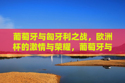 葡萄牙与匈牙利之战，欧洲杯的 *** 与荣耀，葡萄牙与匈牙利的对决，欧洲杯的荣耀之战，葡萄牙与匈牙利对决欧洲杯，荣耀之战