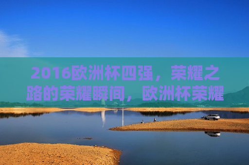 2016欧洲杯四强，荣耀之路的荣耀瞬间，欧洲杯荣耀之路，2016四强之光辉瞬间，欧洲杯荣耀之路，2016四强之光辉瞬间