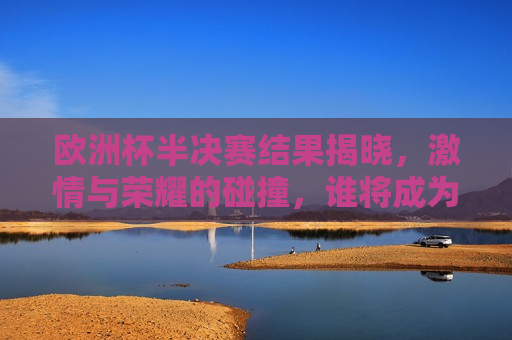 欧洲杯半决赛结果揭晓， *** 与荣耀的碰撞，谁将成为最后的赢家？，欧洲杯半决赛结果揭晓，最后的赢家将是谁？，欧洲杯半决赛结果揭晓，最后的赢家揭晓在即？