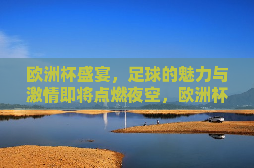 欧洲杯盛宴，足球的魅力与 *** 即将点燃夜空，欧洲杯之夜，足球的魅力与 *** 燃烧夜空