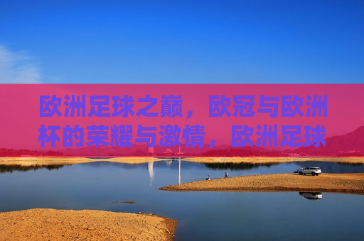 欧洲足球之巅，欧冠与欧洲杯的荣耀与 *** ，欧洲足球巅峰盛宴，欧冠与欧洲杯的荣耀与 *** ，欧洲足球巅峰盛宴，欧冠与欧洲杯的荣耀与 *** 对决