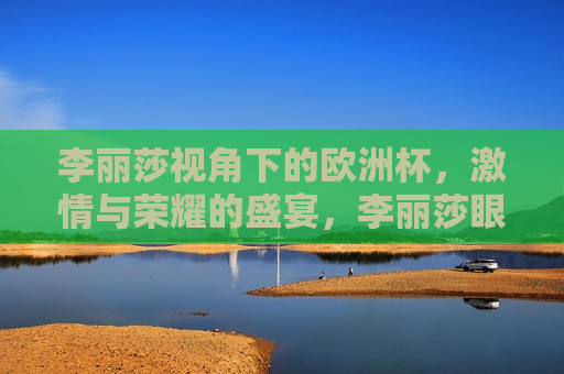 李丽莎视角下的欧洲杯， *** 与荣耀的盛宴，李丽莎眼中的欧洲杯， *** 与荣耀的璀璨舞台，李丽莎眼中的欧洲杯， *** 与荣耀的璀璨舞台