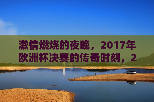  *** 燃烧的夜晚，2017年欧洲杯决赛的传奇时刻，2017年欧洲杯决赛， *** 燃烧的夜晚，传奇时刻