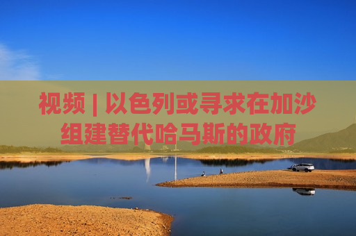 视频 | 以色列或寻求在加沙组建替代哈马斯的 *** 