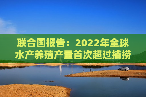 联合国报告：2022年全球水产养殖产量首次超过捕捞渔业