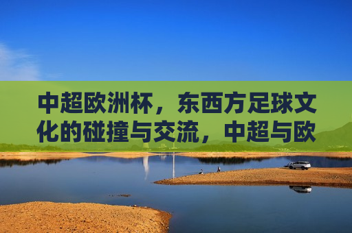 中超欧洲杯，东西方足球文化的碰撞与交流，中超与欧洲杯，东西方足球文化的交汇点  第1张