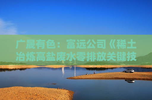 广晟有色：富远公司《稀土冶炼高盐废水零排放关键技术》经评价达到国际领先水平