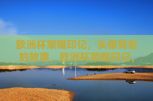 欧洲杯荣耀印记，头像背后的故事，欧洲杯荣耀印记，头像背后的传奇故事，欧洲杯荣耀印记，头像背后的传奇故事