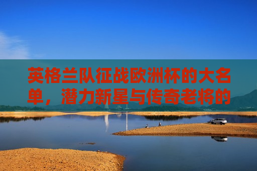 英格兰队征战欧洲杯的大名单，潜力新星与传奇老将的集结，英格兰队征战欧洲杯，新星与老将的集结，英格兰队征战欧洲杯，新星与老将齐聚一堂