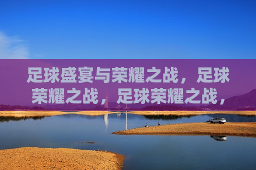 足球盛宴与荣耀之战，足球荣耀之战，足球荣耀之战，盛宴与荣耀的碰撞  第1张
