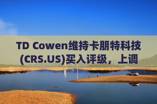 TD Cowen维持卡朋特科技(CRS.US)买入评级，上调目标价至125美元  第1张