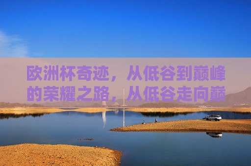 欧洲杯奇迹，从低谷到巅峰的荣耀之路，从低谷走向巅峰的荣耀之路，欧洲杯重生之路，从低谷到巅峰的荣耀之旅