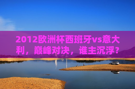 2012欧洲杯西班牙vs意大利，巅峰对决，谁主沉浮？，西班牙与意大利巅峰对决，欧洲杯冠军谁属？，西班牙与意大利巅峰之战，欧洲杯冠军花落谁家？