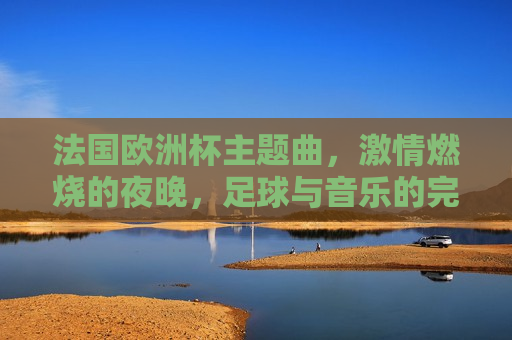 法国欧洲杯主题曲， *** 燃烧的夜晚，足球与音乐的完美融合，法国欧洲杯主题曲，足球与音乐的 *** 之夜，法国欧洲杯主题曲，足球与音乐的 *** 燃烧之夜