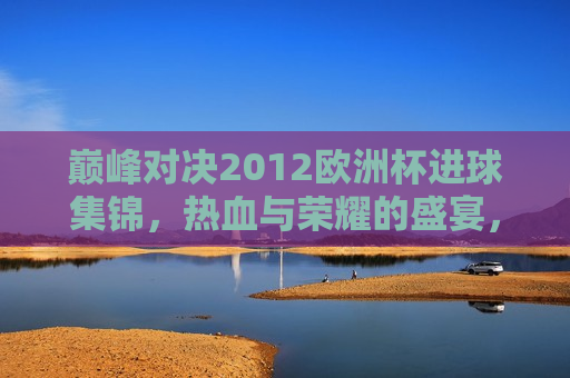 巅峰对决2012欧洲杯进球集锦，热血与荣耀的盛宴，巅峰盛宴，2012欧洲杯进球集锦，热血与荣耀的较量，巅峰盛宴，2012欧洲杯进球集锦——热血与荣耀的较量  第1张