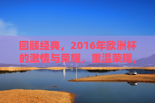 回顾经典，2016年欧洲杯的 *** 与荣耀，重温荣耀，回顾 *** 四溢的2016年欧洲杯，重温 *** 四溢的2016年欧洲杯，荣耀与 *** 的回顾