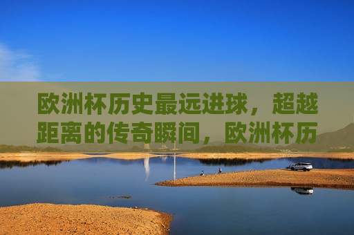 欧洲杯历史最远进球，超越距离的传奇瞬间，欧洲杯历史最远进球，超越距离的传奇时刻，欧洲杯历史最远进球，超越距离的传奇时刻
