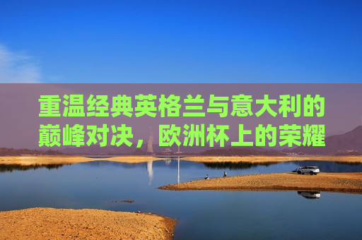 重温经典英格兰与意大利的巅峰对决，欧洲杯上的荣耀之战，欧洲杯经典重温，英格兰与意大利的荣耀对决，英格兰与意大利的巅峰对决，欧洲杯的经典荣耀之战