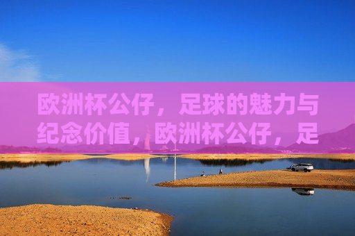 欧洲杯公仔，足球的魅力与纪念价值，欧洲杯公仔，足球的魅力与纪念价值并存，欧洲杯公仔，足球魅力与纪念价值的完美结合