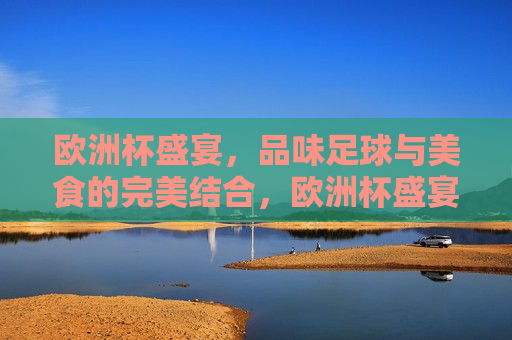 欧洲杯盛宴，品味足球与美食的完美结合，欧洲杯盛宴，足球与美食的完美交融，欧洲杯盛宴，足球与美食的完美交融  第1张